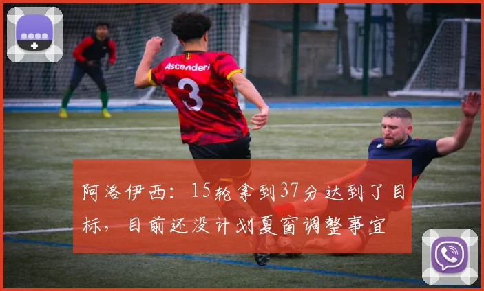 阿洛伊西：15轮拿到37分达到了目标，目前还没计划夏窗调整事宜
