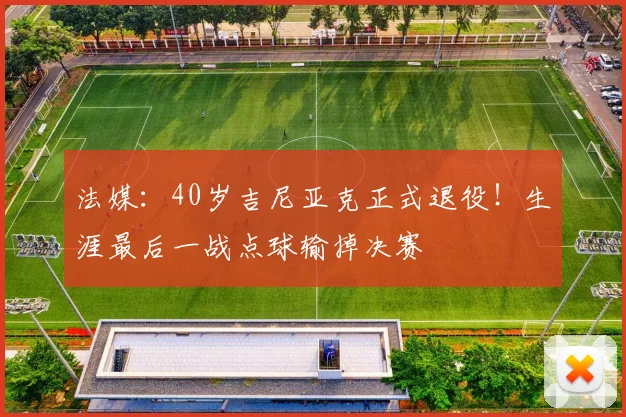 法媒：40岁吉尼亚克正式退役！生涯最后一战点球输掉决赛