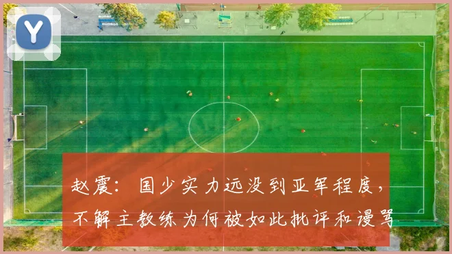 赵震：国少实力远没到亚军程度，不解主教练为何被如此批评和谩骂