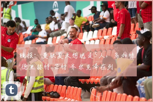 镜报：曼联夏天想送走5人，乌加特 德里赫特 芒特 齐尔克泽在列